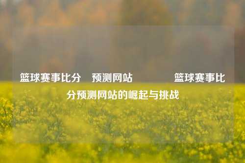 篮球赛事比分⚽预测网站🌈篮球赛事比分预测网站的崛起与挑战