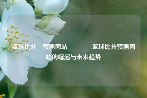 篮球比分⚽预测网站👈篮球比分预测网站的崛起与未来趋势