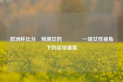 欧洲杯比分⚽预测女的🌈一场女性视角下的足球盛宴