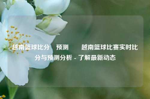 越南篮球比分⚽预测✌️越南篮球比赛实时比分与预测分析 - 了解最新动态