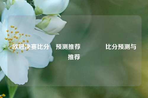 欧冠决赛比分⚽预测推荐👉比分预测与推荐