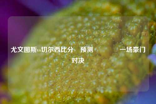 尤文图斯vs切尔西比分⚽预测👈一场豪门对决