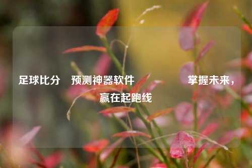 足球比分⚽预测神器软件🎖️掌握未来，赢在起跑线