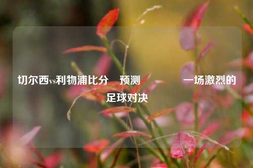 切尔西vs利物浦比分⚽预测🏅一场激烈的足球对决