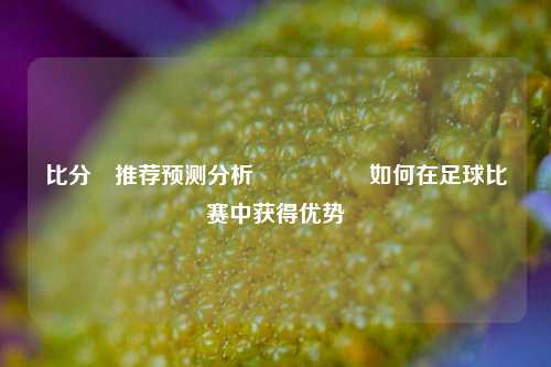 比分⚽推荐预测分析🎖️如何在足球比赛中获得优势