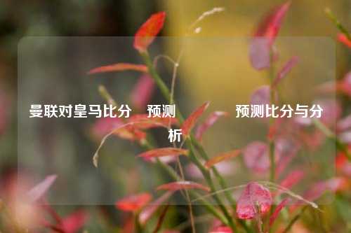 曼联对皇马比分⚽预测🥇预测比分与分析