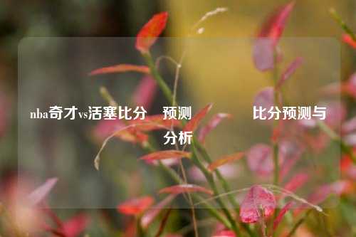 nba奇才vs活塞比分⚽预测🥈比分预测与分析