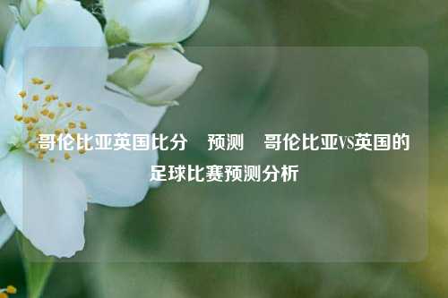 哥伦比亚英国比分⚽预测⚽哥伦比亚VS英国的足球比赛预测分析
