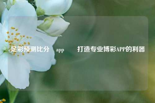 足彩预测比分⚽app✌️打造专业博彩APP的利器