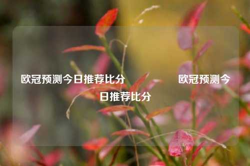 欧冠预测今日推荐比分⚽🏐欧冠预测今日推荐比分⚽