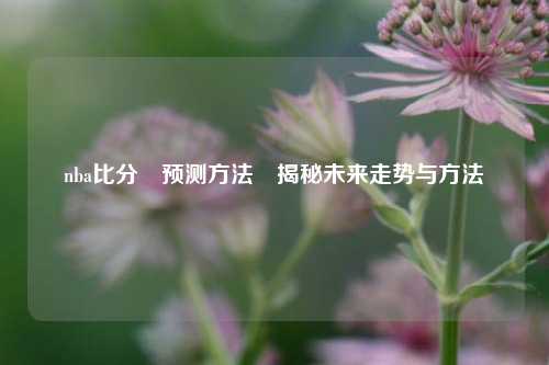 nba比分⚽预测方法⚽揭秘未来走势与方法