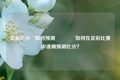 足彩比分⚽如何预测🏅如何在足彩比赛中准确预测比分？