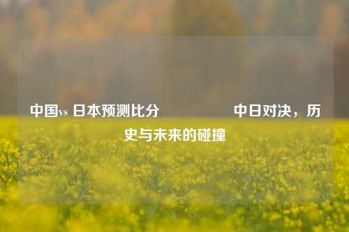 中国vs 日本预测比分⚽👍中日对决，历史与未来的碰撞