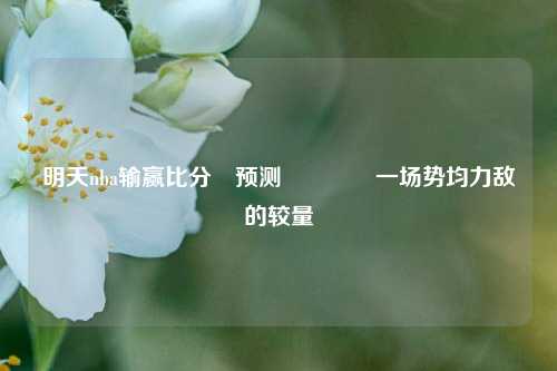 明天nba输赢比分⚽预测🥎一场势均力敌的较量