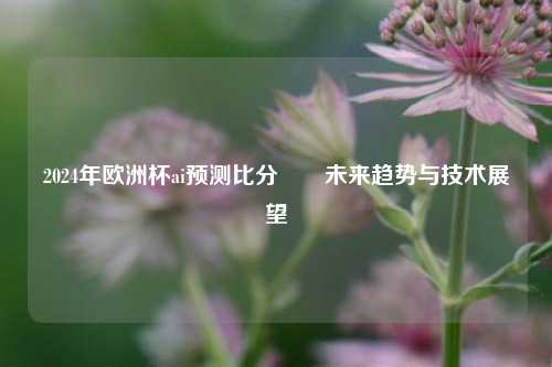 2024年欧洲杯ai预测比分⚽⚾未来趋势与技术展望