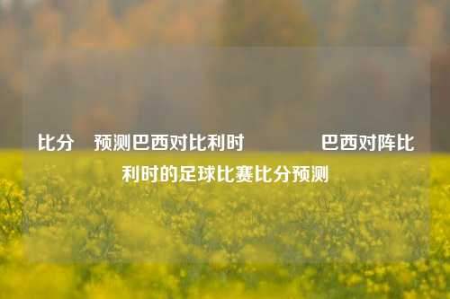比分⚽预测巴西对比利时🏅巴西对阵比利时的足球比赛比分预测