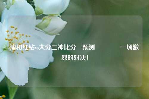 浦和红钻vs大分三神比分⚽预测🥉一场激烈的对决！