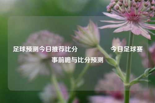 足球预测今日推荐比分⚽🏅今日足球赛事前瞻与比分预测