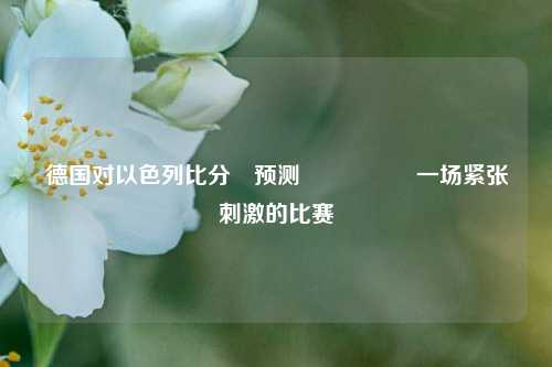 德国对以色列比分⚽预测🎖️一场紧张刺激的比赛