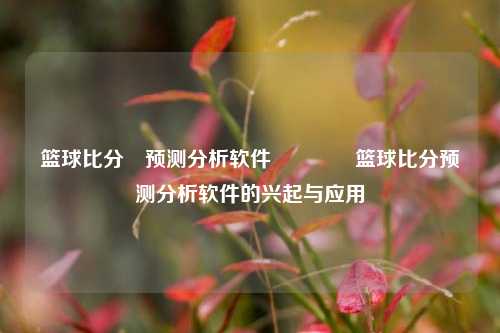 篮球比分⚽预测分析软件🥇篮球比分预测分析软件的兴起与应用
