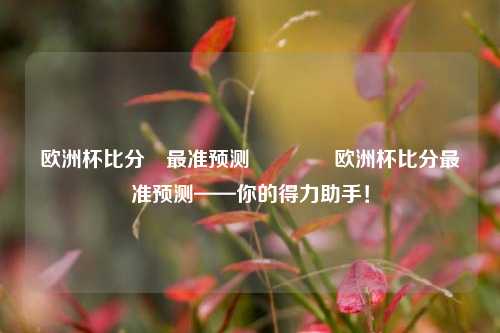 欧洲杯比分⚽最准预测🏆欧洲杯比分最准预测——你的得力助手！