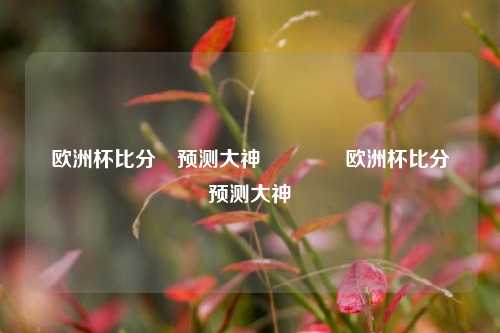 欧洲杯比分⚽预测大神👉欧洲杯比分⚽预测大神