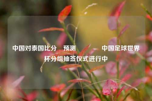 中国对泰国比分⚽预测🏐中国足球世界杯分组抽签仪式进行中
