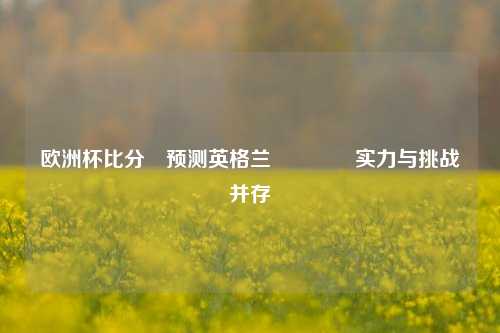 欧洲杯比分⚽预测英格兰🏅实力与挑战并存