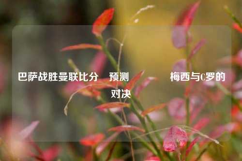巴萨战胜曼联比分⚽预测🏀梅西与C罗的对决