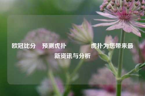 欧冠比分⚽预测虎扑🏀虎扑为您带来最新资讯与分析