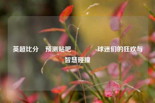 英超比分⚽预测贴吧🥈球迷们的狂欢与智慧碰撞