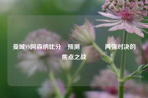 曼城VS阿森纳比分⚽预测👉两强对决的焦点之战