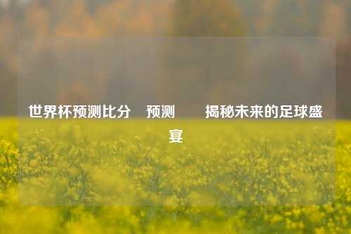 世界杯预测比分⚽预测✌️揭秘未来的足球盛宴