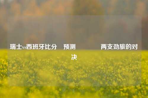 瑞士vs西班牙比分⚽预测🥉两支劲旅的对决