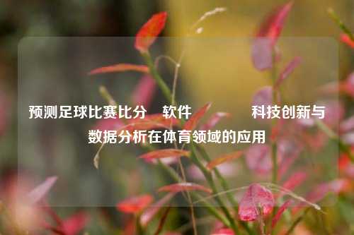 预测足球比赛比分⚽软件🌈科技创新与数据分析在体育领域的应用