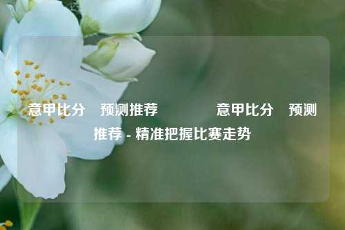 意甲比分⚽预测推荐🏆意甲比分⚽预测推荐 - 精准把握比赛走势