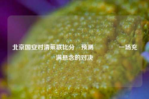 北京国安对清莱联比分⚽预测👍一场充满悬念的对决