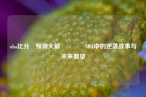 nba比分⚽预测火箭👈NBA中的逆袭故事与未来展望