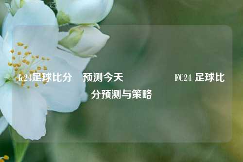 fc24足球比分⚽预测今天🎖️FC24 足球比分预测与策略