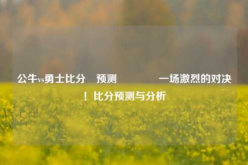 公牛vs勇士比分⚽预测🏀一场激烈的对决！比分预测与分析