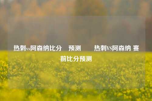 热刺vs阿森纳比分⚽预测✌️热刺VS阿森纳 赛前比分预测