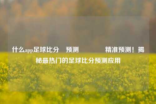 什么app足球比分⚽预测👈精准预测！揭秘最热门的足球比分预测应用