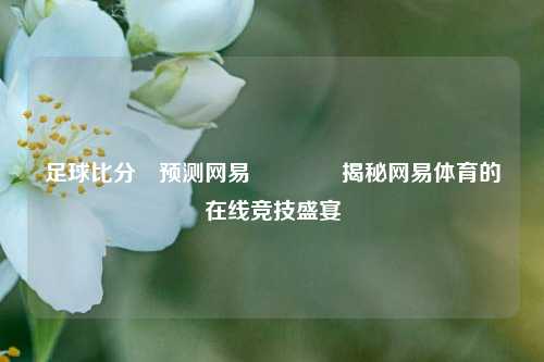 足球比分⚽预测网易🥇揭秘网易体育的在线竞技盛宴
