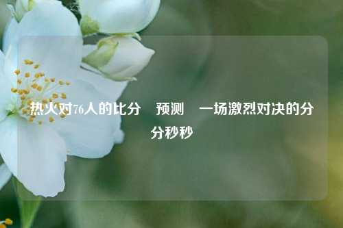 热火对76人的比分⚽预测⚽一场激烈对决的分分秒秒