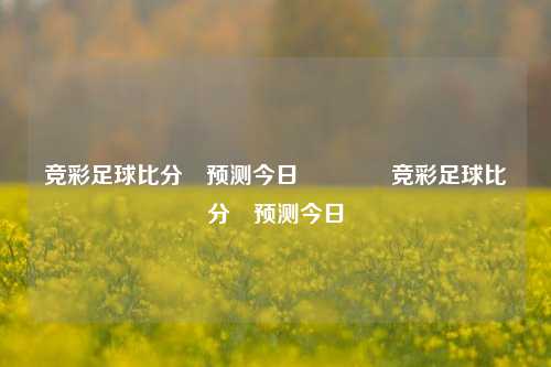 竞彩足球比分⚽预测今日🥉竞彩足球比分⚽预测今日
