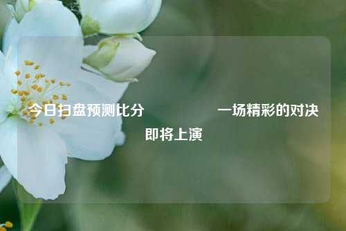 今日扫盘预测比分⚽👈一场精彩的对决即将上演