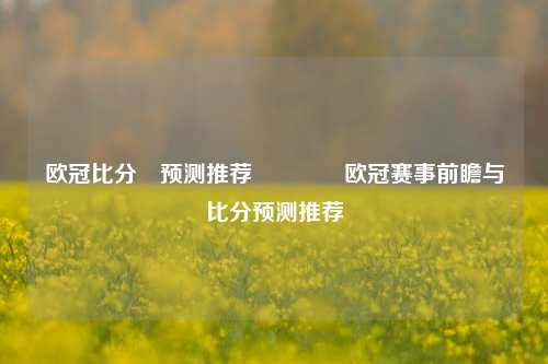 欧冠比分⚽预测推荐👉欧冠赛事前瞻与比分预测推荐