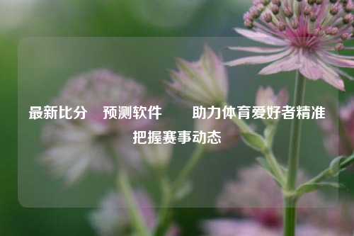 最新比分⚽预测软件✌️助力体育爱好者精准把握赛事动态