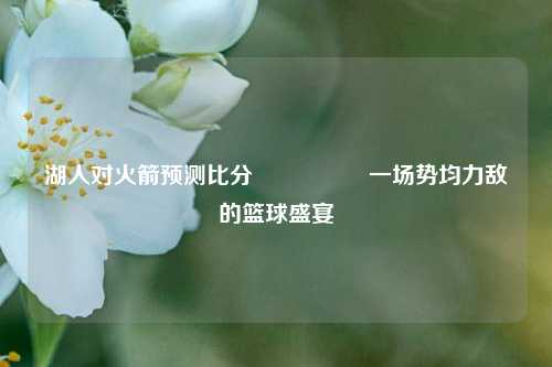 湖人对火箭预测比分⚽🏀一场势均力敌的篮球盛宴