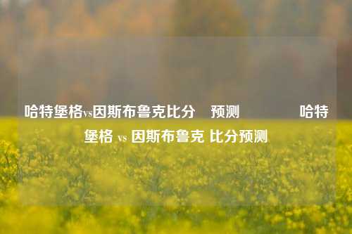 哈特堡格vs因斯布鲁克比分⚽预测🌈哈特堡格 vs 因斯布鲁克 比分预测
